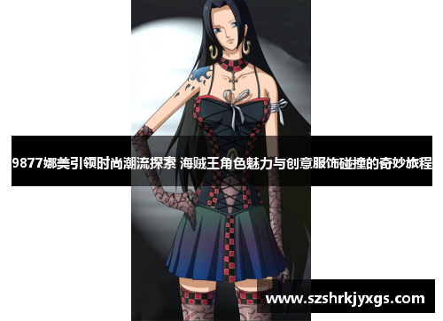 9877娜美引领时尚潮流探索 海贼王角色魅力与创意服饰碰撞的奇妙旅程